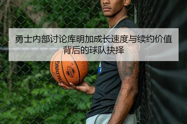 勇士内部讨论库明加成长速度与续约价值背后的球队抉择