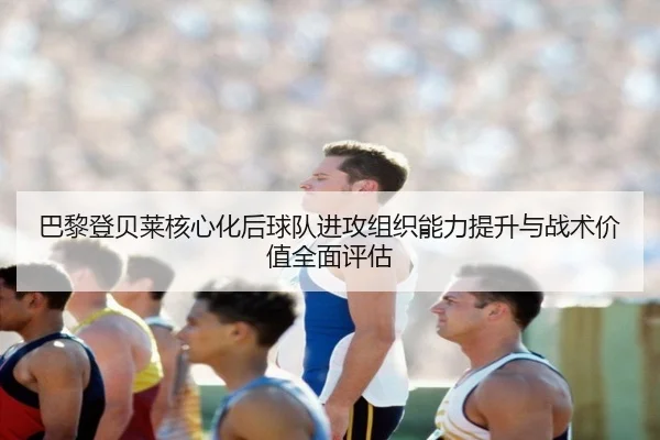 巴黎登贝莱核心化后球队进攻组织能力提升与战术价值全面评估