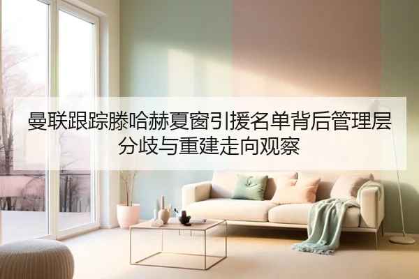 曼联跟踪滕哈赫夏窗引援名单背后管理层分歧与重建走向观察