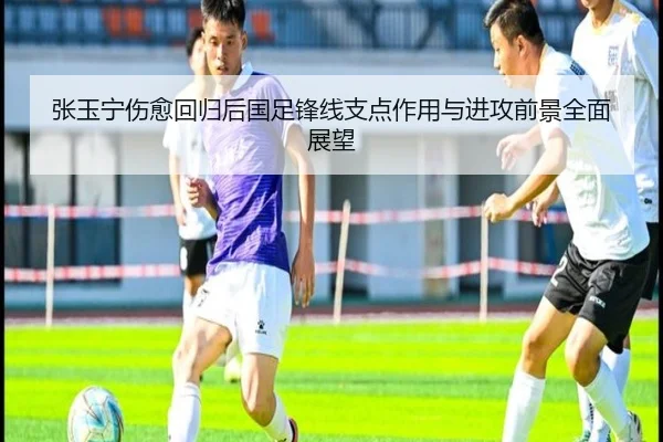 张玉宁伤愈回归后国足锋线支点作用与进攻前景全面展望